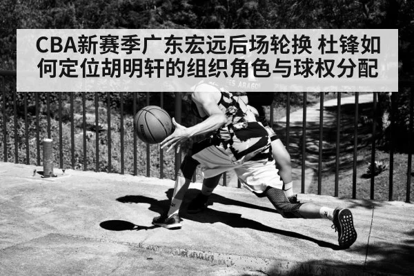 CBA新赛季广东宏远后场轮换 杜锋如何定位胡明轩的组织角色与球权分配