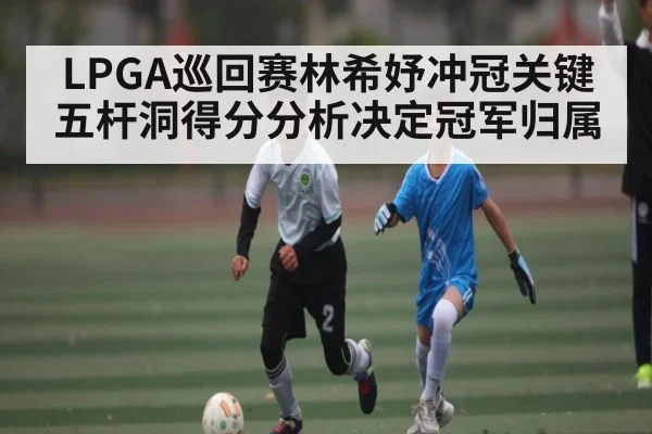 LPGA巡回赛林希妤冲冠关键五杆洞得分分析决定冠军归属