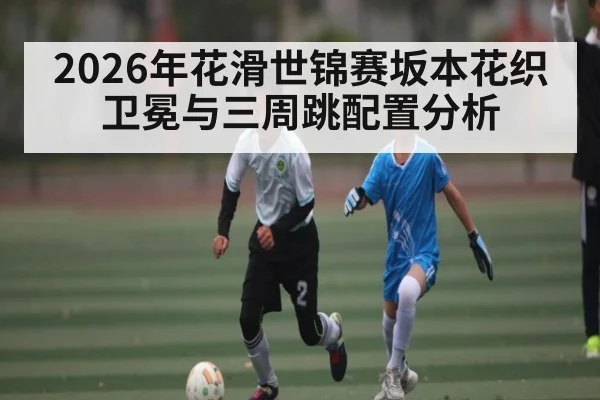 2026年花滑世锦赛坂本花织卫冕与三周跳配置分析