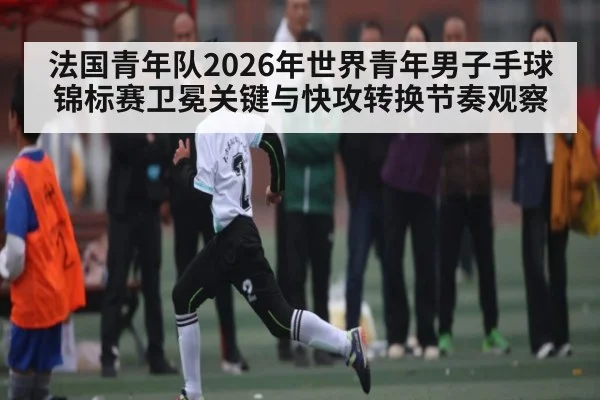 法国青年队2026年世界青年男子手球锦标赛卫冕关键与快攻转换节奏观察