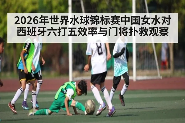 2026年世界水球锦标赛中国女水对西班牙六打五效率与门将扑救观察